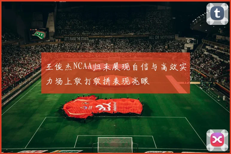 王俊杰NCAA归来展现自信与高效实力场上敢打敢拼表现亮眼