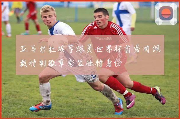 亚马尔杜埃等球员世界杯首秀将佩戴特制徽章彰显独特身份