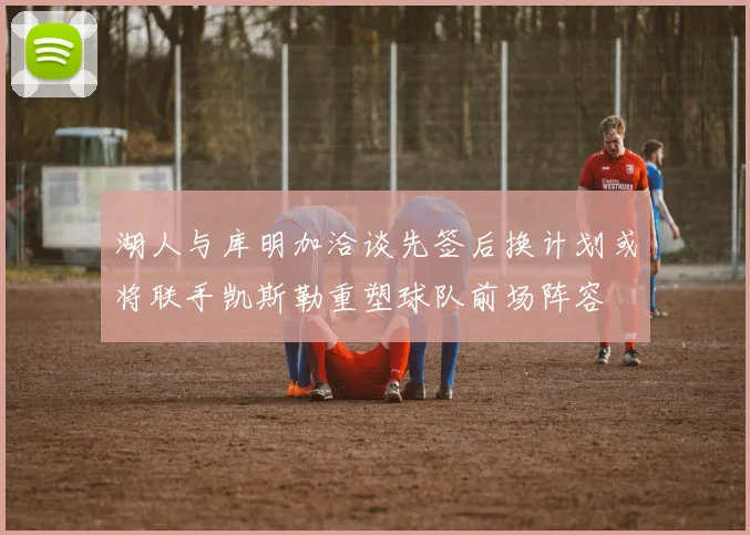 湖人与库明加洽谈先签后换计划或将联手凯斯勒重塑球队前场阵容