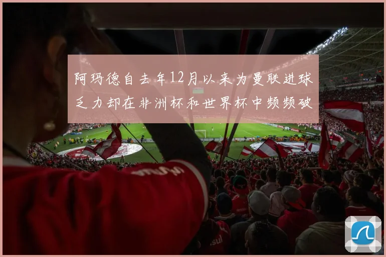 阿玛德自去年12月以来为曼联进球乏力却在非洲杯和世界杯中频频破门
