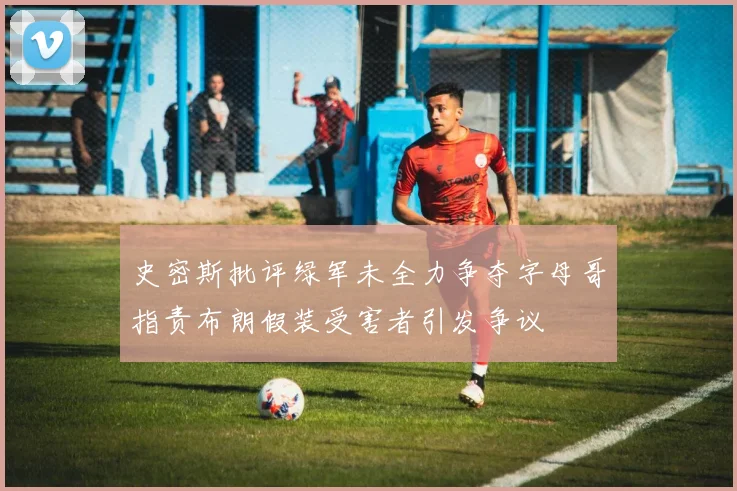 史密斯批评绿军未全力争夺字母哥指责布朗假装受害者引发争议