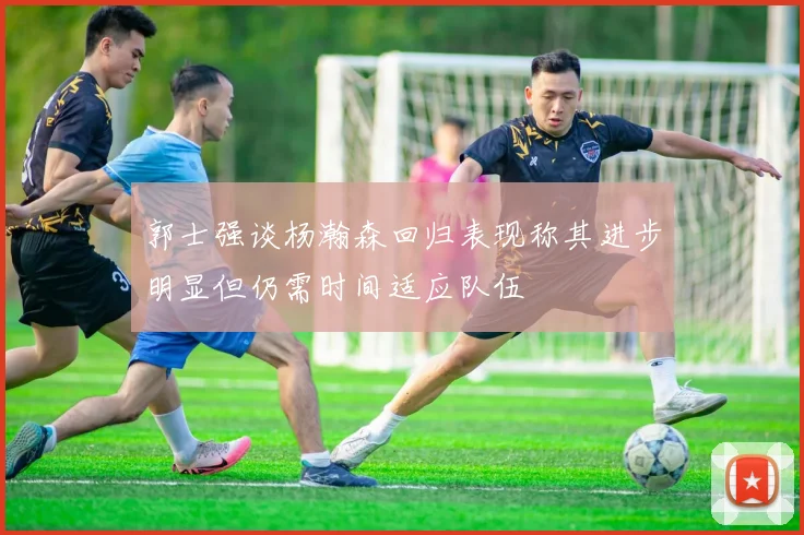 郭士强谈杨瀚森回归表现称其进步明显但仍需时间适应队伍