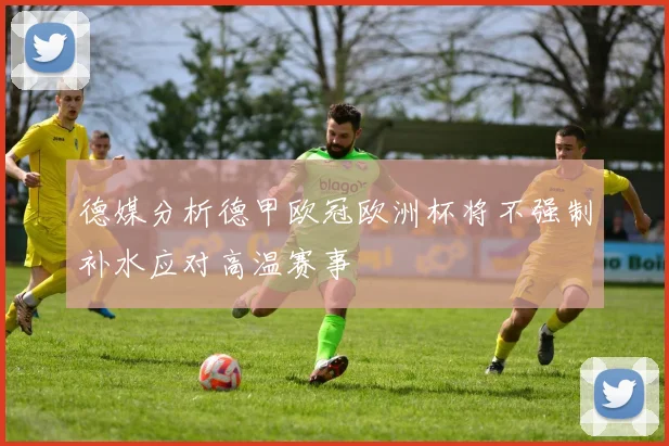 德媒分析德甲欧冠欧洲杯将不强制补水应对高温赛事