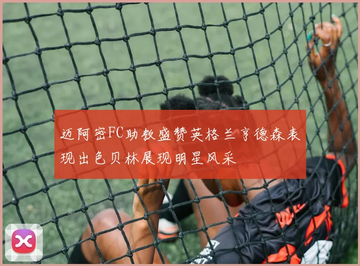 迈阿密FC助教盛赞英格兰亨德森表现出色贝林展现明星风采