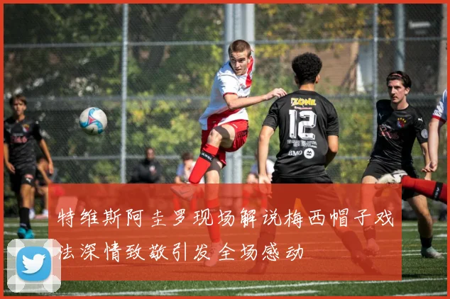 特维斯阿圭罗现场解说梅西帽子戏法深情致敬引发全场感动