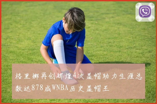 格里娜再创辉煌4次盖帽助力生涯总数达878成WNBA历史盖帽王