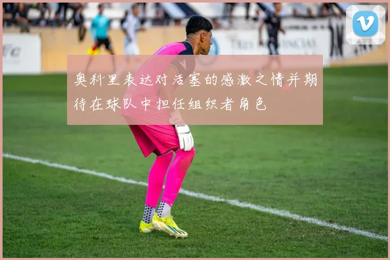 奥科里表达对活塞的感激之情并期待在球队中担任组织者角色