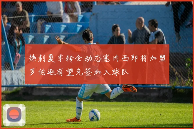 热刺夏季转会动态塞内西即将加盟罗伯逊有望免签加入球队