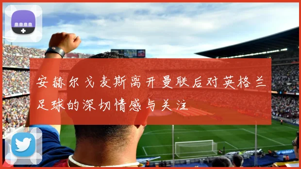 安赫尔戈麦斯离开曼联后对英格兰足球的深切情感与关注