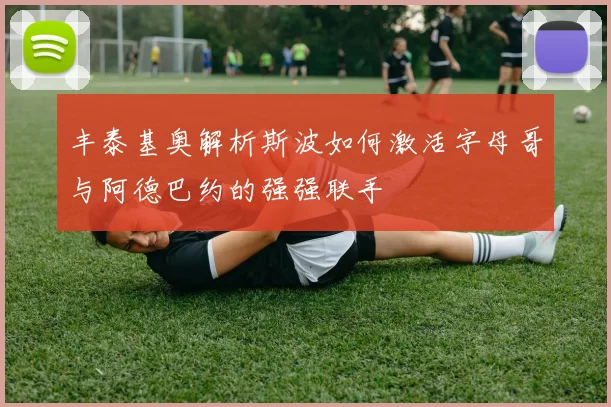丰泰基奥解析斯波如何激活字母哥与阿德巴约的强强联手