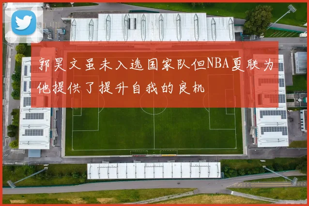 郭昊文虽未入选国家队但NBA夏联为他提供了提升自我的良机