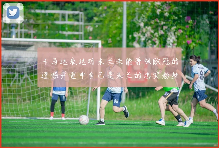卡马达表达对米兰未能晋级欧冠的遗憾并重申自己是米兰的忠实粉丝