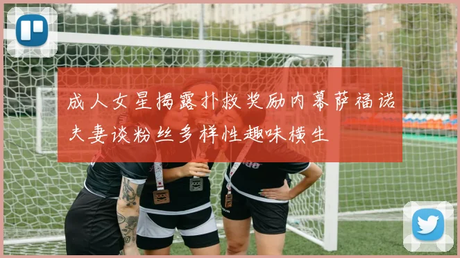 成人女星揭露扑救奖励内幕萨福诺夫妻谈粉丝多样性趣味横生