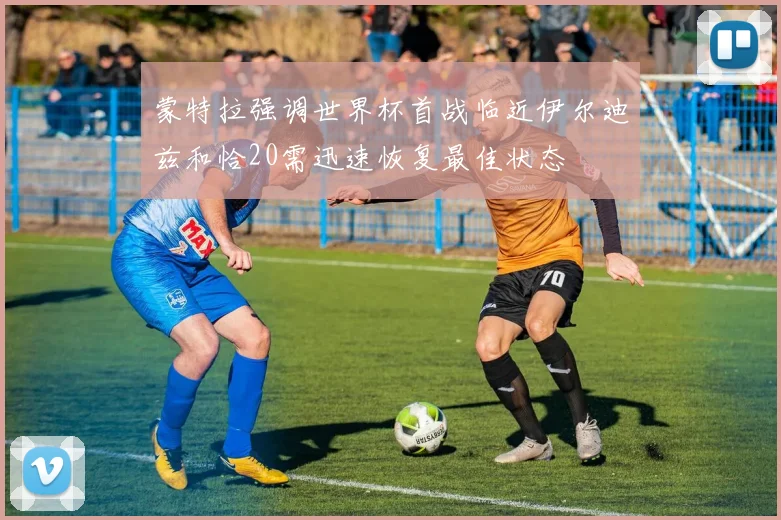 蒙特拉强调世界杯首战临近伊尔迪兹和恰20需迅速恢复最佳状态