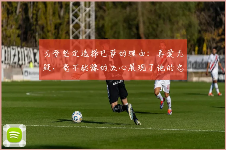 戈登坚定选择巴萨的理由：真爱无疑，毫不犹豫的决心展现了他的忠诚