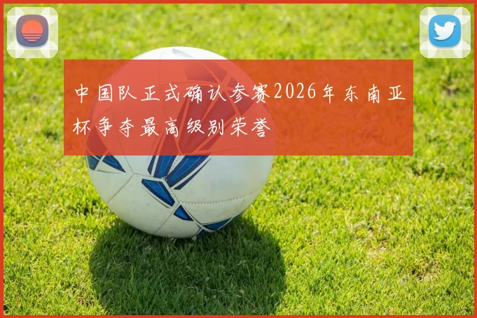 中国队正式确认参赛2026年东南亚杯争夺最高级别荣誉