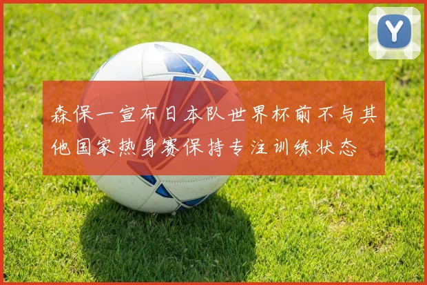 森保一宣布日本队世界杯前不与其他国家热身赛保持专注训练状态