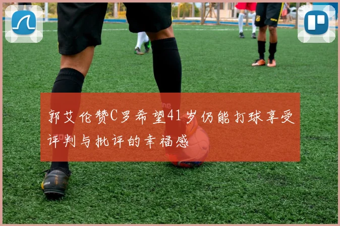 郭艾伦赞C罗希望41岁仍能打球享受评判与批评的幸福感