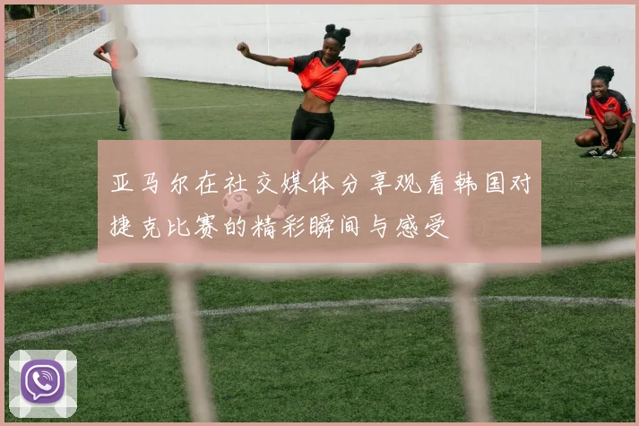 亚马尔在社交媒体分享观看韩国对捷克比赛的精彩瞬间与感受