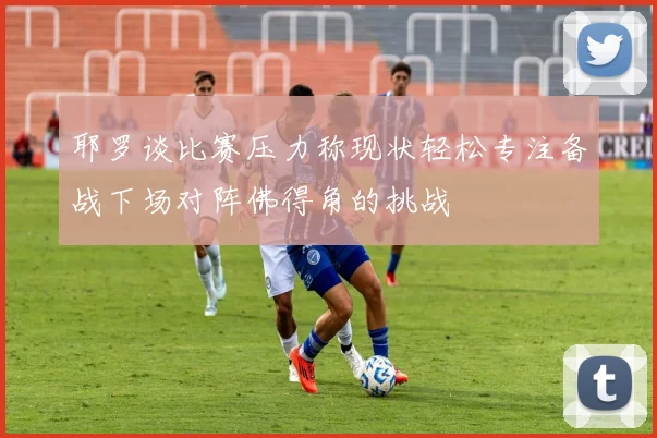 耶罗谈比赛压力称现状轻松专注备战下场对阵佛得角的挑战